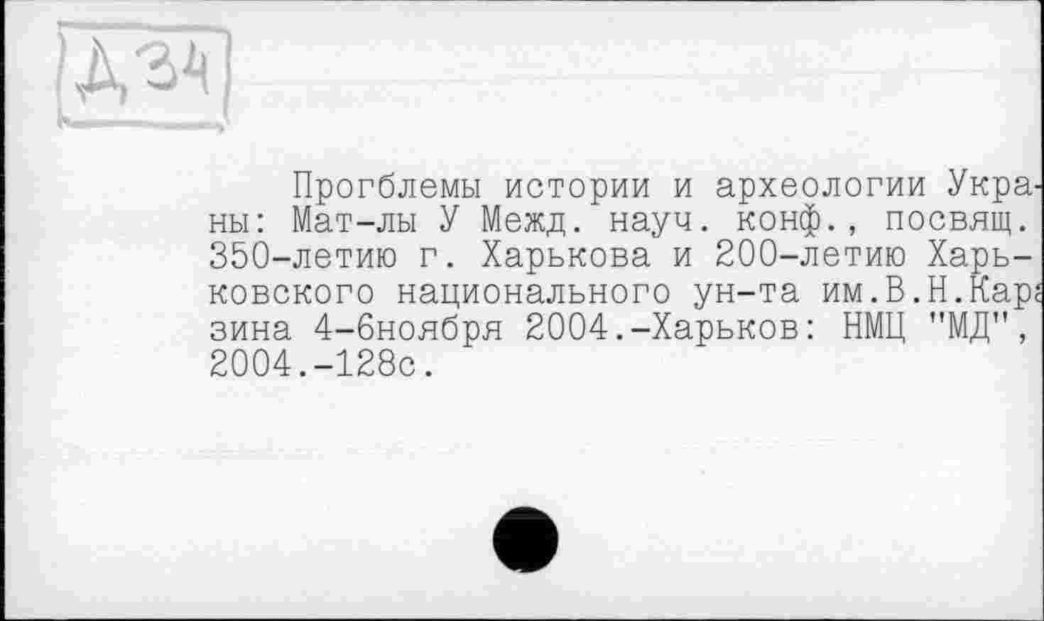 ﻿Прогблемы истории и археологии Укра. ны: Мат-лы У Межд. науч, конф., посвящ. 350-летию г. Харькова и 200-летию Харьковского национального ун-та им.В.Н.Кар. вина 4-6ноября 2004.-Харьков: НМЦ "МД", 2004.-128с.